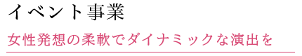 イベント事業 女性発想の柔軟でダイナミックな演出を